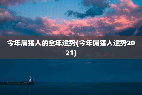 今年属猪人的全年运势(今年属猪人运势2021)