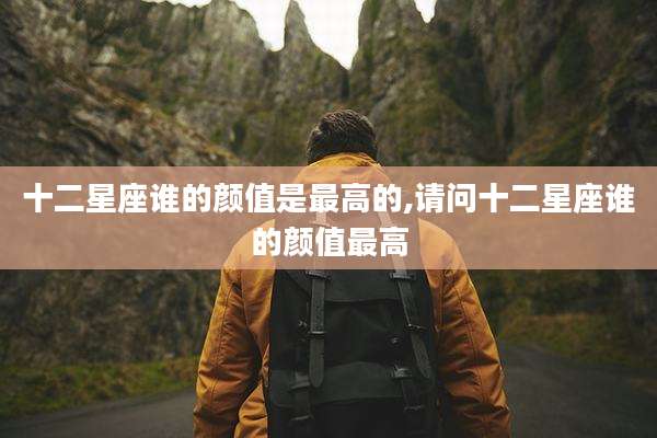 十二星座谁的颜值是最高的,请问十二星座谁的颜值最高