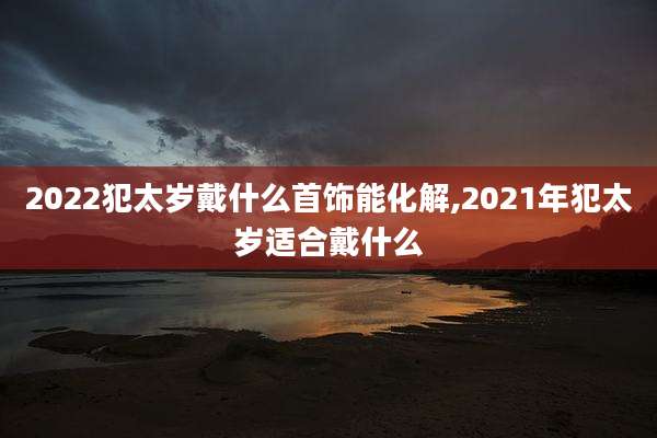 2022犯太岁戴什么首饰能化解,2021年犯太岁适合戴什么