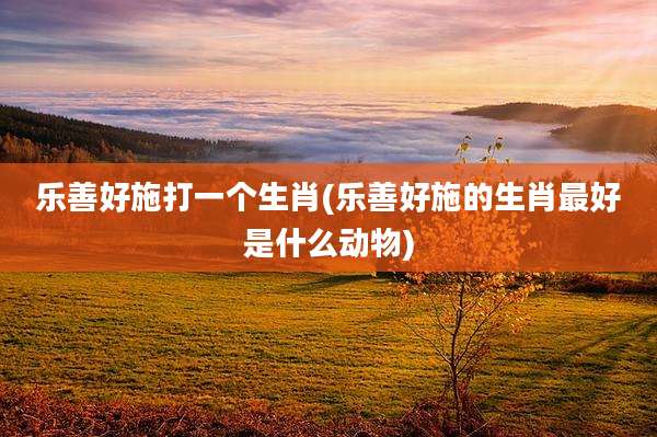 乐善好施打一个生肖(乐善好施的生肖最好是什么动物)