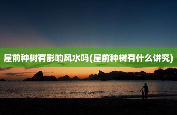 屋前种树有影响风水吗(屋前种树有什么讲究)