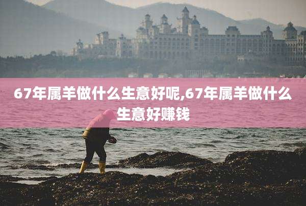 67年属羊做什么生意好呢,67年属羊做什么生意好赚钱