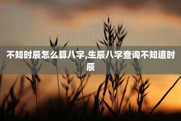 不知时辰怎么算八字,生辰八字查询不知道时辰