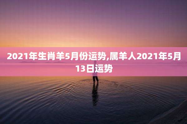 2021年生肖羊5月份运势,属羊人2021年5月13日运势
