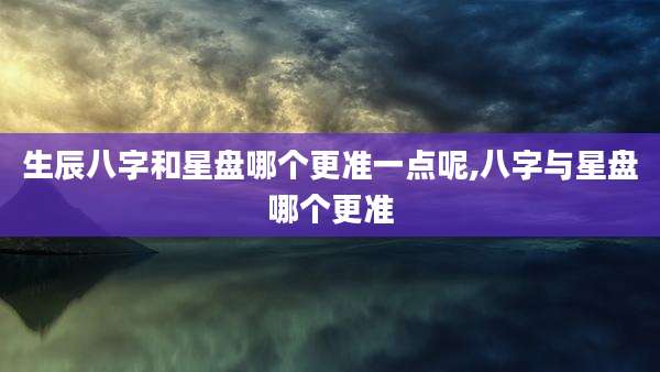 生辰八字和星盘哪个更准一点呢,八字与星盘哪个更准