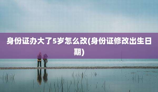 身份证办大了5岁怎么改(身份证修改出生日期)