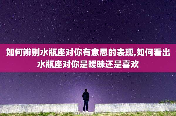 如何辨别水瓶座对你有意思的表现,如何看出水瓶座对你是暧昧还是喜欢