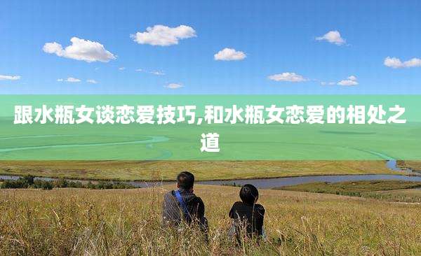 跟水瓶女谈恋爱技巧,和水瓶女恋爱的相处之道