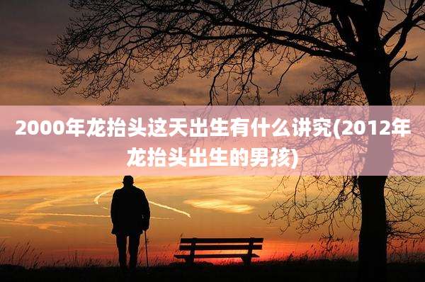 2000年龙抬头这天出生有什么讲究(2012年龙抬头出生的男孩)