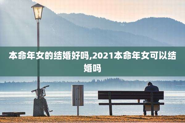 本命年女的结婚好吗,2021本命年女可以结婚吗