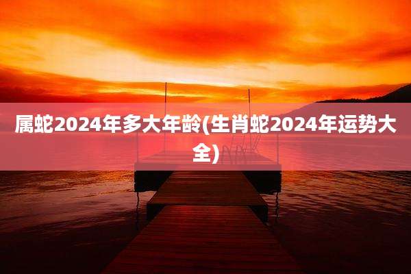属蛇2024年多大年龄(生肖蛇2024年运势大全)