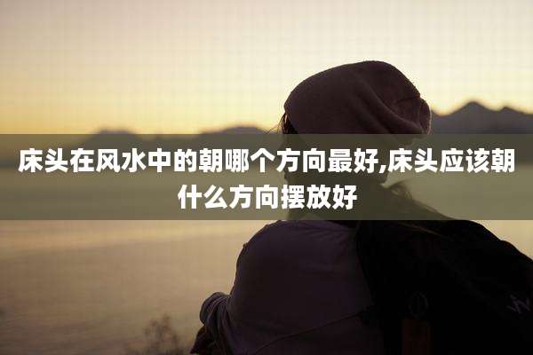 床头在风水中的朝哪个方向最好,床头应该朝什么方向摆放好