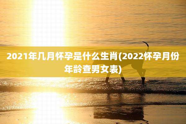 2021年几月怀孕是什么生肖(2022怀孕月份年龄查男女表)