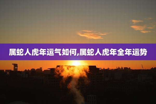 属蛇人虎年运气如何,属蛇人虎年全年运势