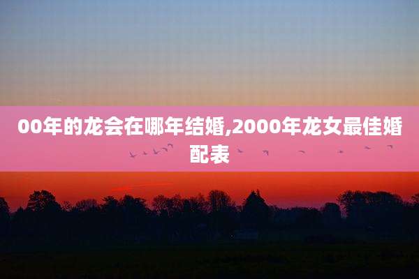 00年的龙会在哪年结婚,2000年龙女最佳婚配表