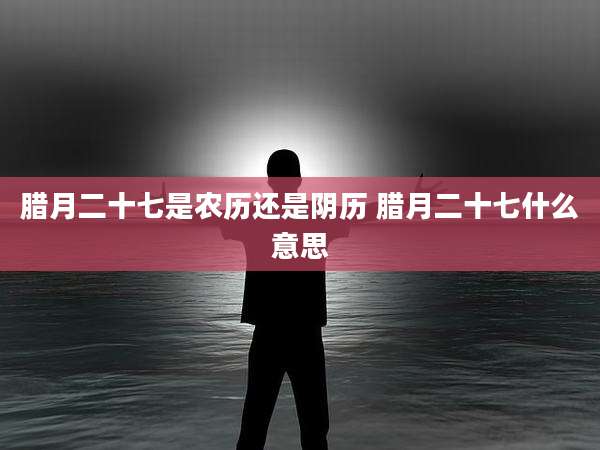 腊月二十七是农历还是阴历 腊月二十七什么意思