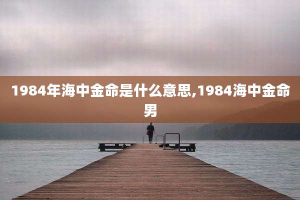 1984年海中金命是什么意思,1984海中金命男