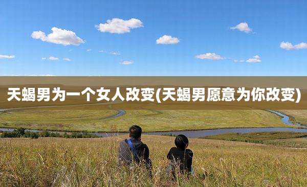 天蝎男为一个女人改变(天蝎男愿意为你改变)