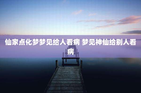 仙家点化梦梦见给人看病 梦见神仙给别人看病