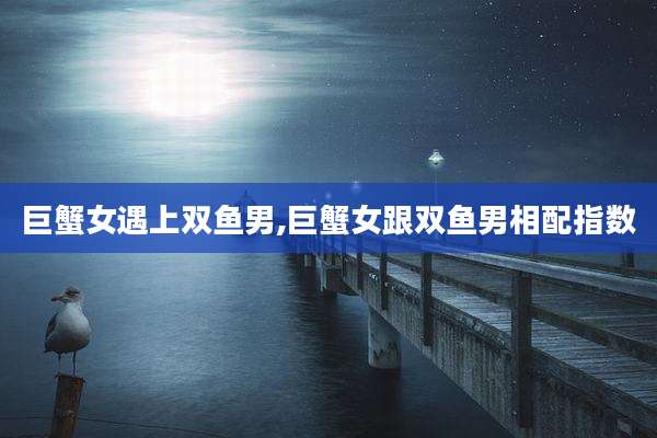 巨蟹女遇上双鱼男,巨蟹女跟双鱼男相配指数