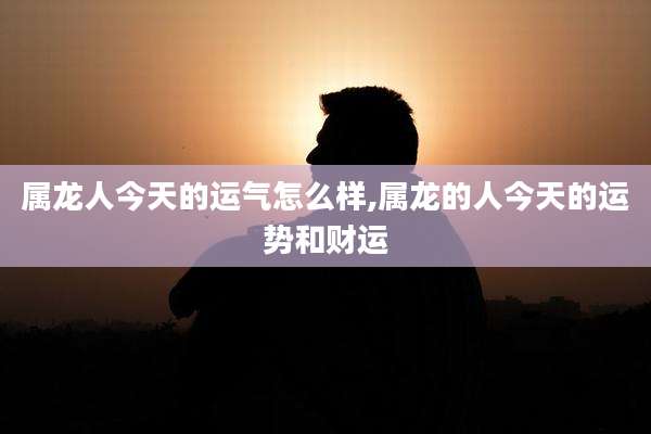 属龙人今天的运气怎么样,属龙的人今天的运势和财运