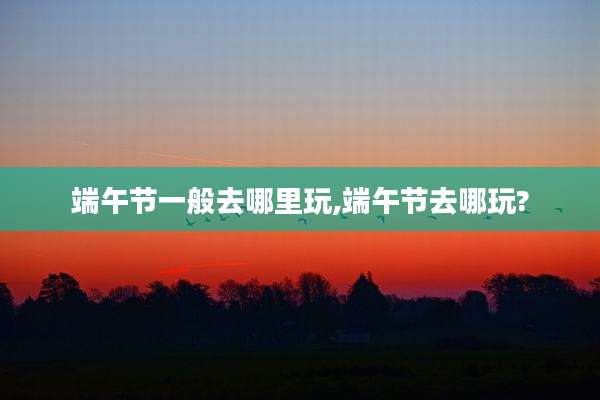 端午节一般去哪里玩,端午节去哪玩?