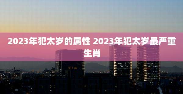 2023年犯太岁的属性 2023年犯太岁最严重生肖