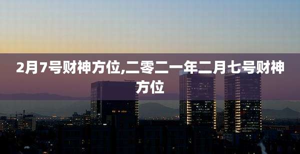 2月7号财神方位,二零二一年二月七号财神方位