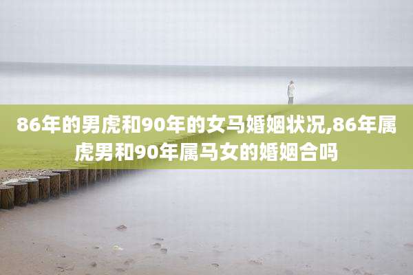86年的男虎和90年的女马婚姻状况,86年属虎男和90年属马女的婚姻合吗