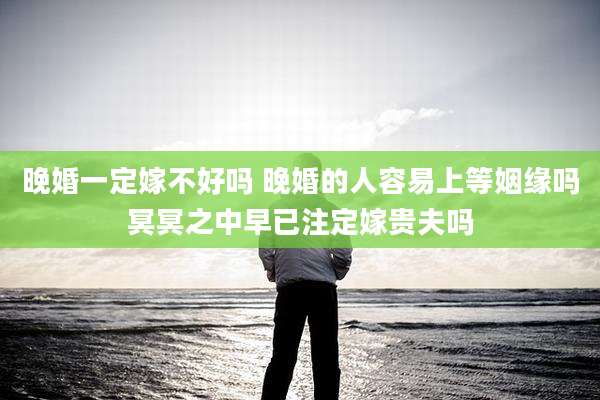 晚婚一定嫁不好吗 晚婚的人容易上等姻缘吗冥冥之中早已注定嫁贵夫吗