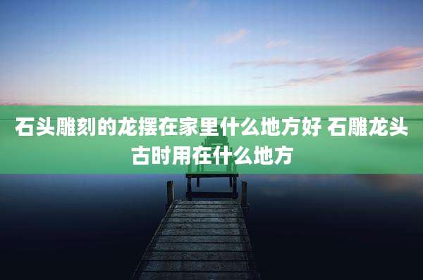 石头雕刻的龙摆在家里什么地方好 石雕龙头古时用在什么地方