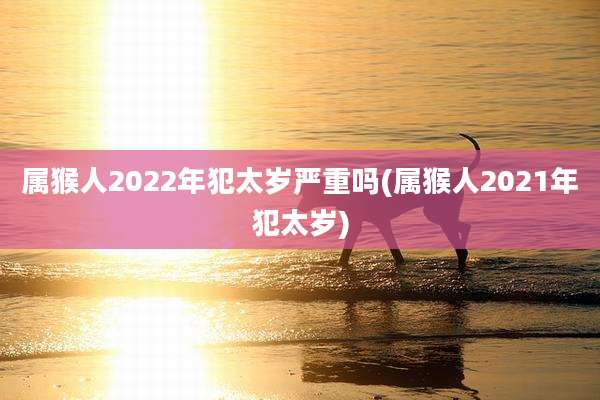 属猴人2022年犯太岁严重吗(属猴人2021年犯太岁)