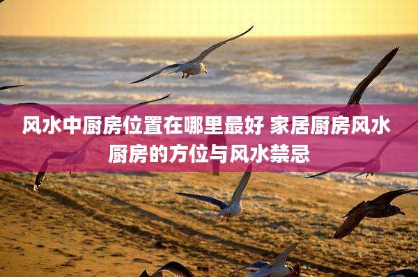 风水中厨房位置在哪里最好 家居厨房风水 厨房的方位与风水禁忌