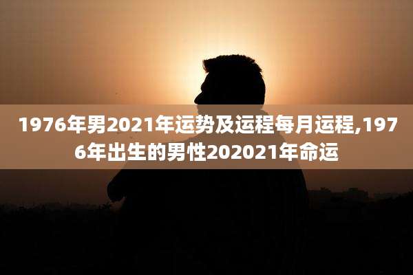 1976年男2021年运势及运程每月运程,1976年出生的男性202021年命运