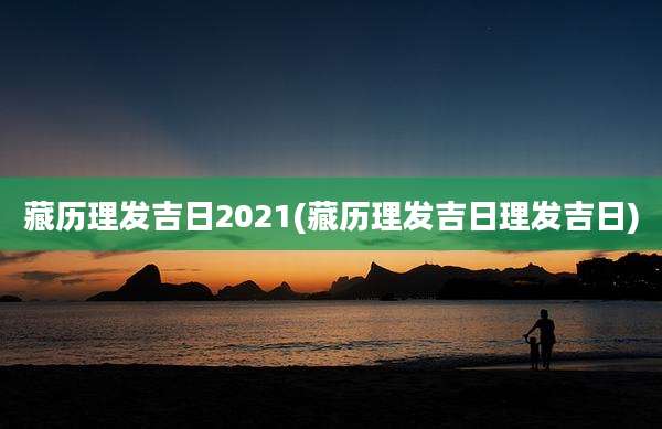 藏历理发吉日2021(藏历理发吉日理发吉日)