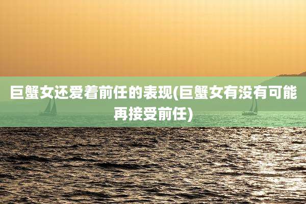 巨蟹女还爱着前任的表现(巨蟹女有没有可能再接受前任)