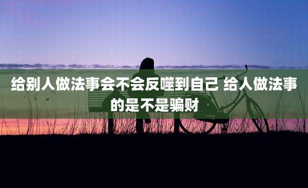 给别人做法事会不会反噬到自己 给人做法事的是不是骗财