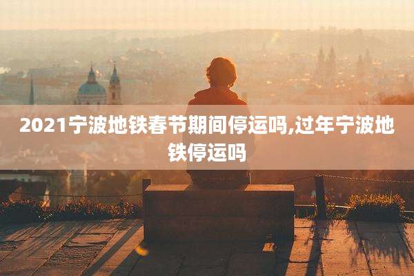 2021宁波地铁春节期间停运吗,过年宁波地铁停运吗