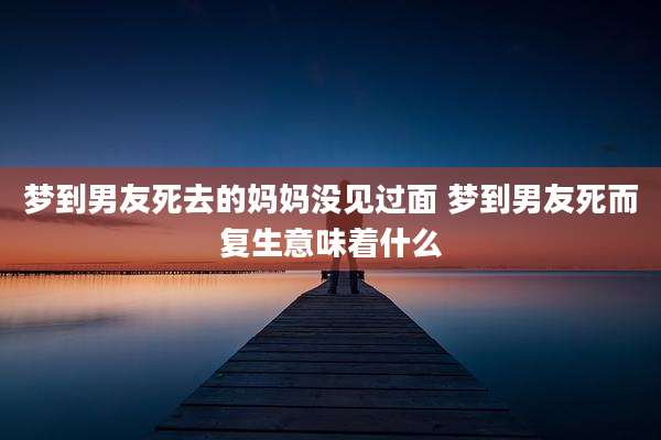 梦到男友死去的妈妈没见过面 梦到男友死而复生意味着什么