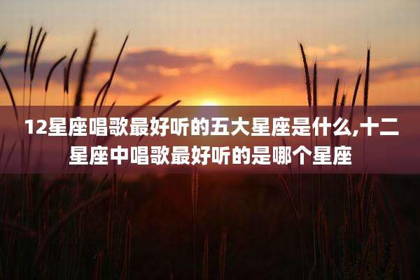 12星座唱歌最好听的五大星座是什么,十二星座中唱歌最好听的是哪个星座