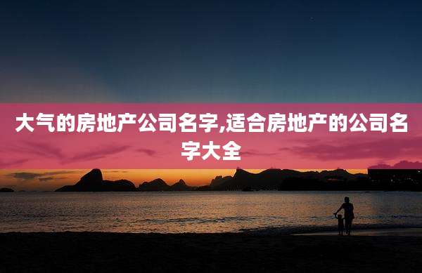大气的房地产公司名字,适合房地产的公司名字大全