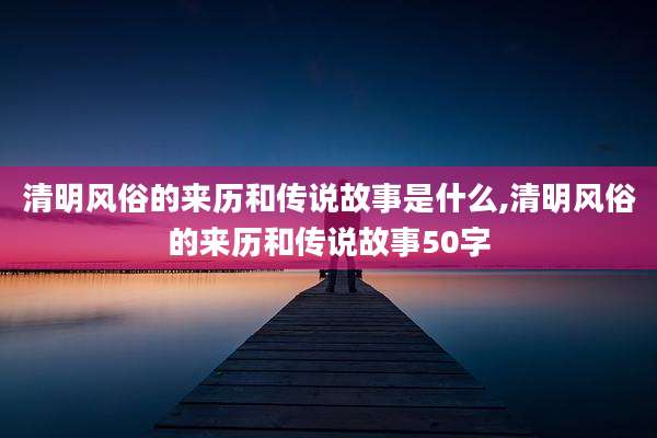清明风俗的来历和传说故事是什么,清明风俗的来历和传说故事50字