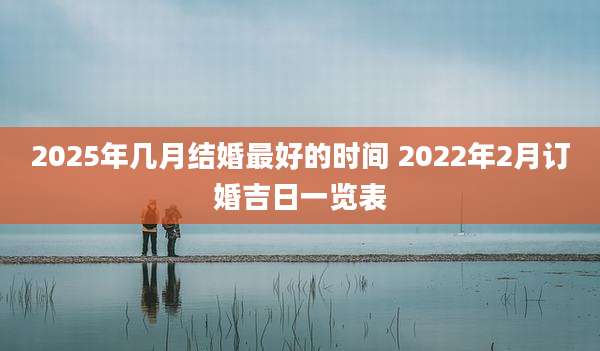 2025年几月结婚最好的时间 2022年2月订婚吉日一览表