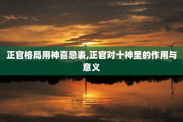 正官格局用神喜忌表,正官对十神里的作用与意义