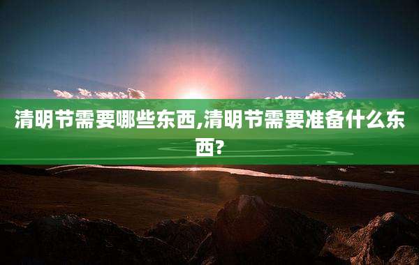 清明节需要哪些东西,清明节需要准备什么东西?