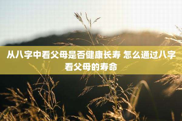 从八字中看父母是否健康长寿 怎么通过八字看父母的寿命