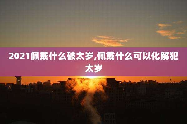 2021佩戴什么破太岁,佩戴什么可以化解犯太岁