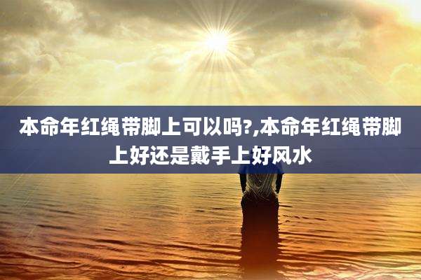 本命年红绳带脚上可以吗?,本命年红绳带脚上好还是戴手上好风水