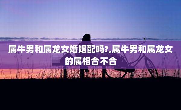 属牛男和属龙女婚姻配吗?,属牛男和属龙女的属相合不合