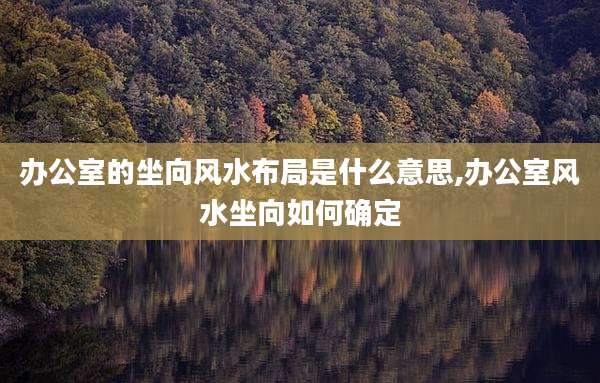 办公室的坐向风水布局是什么意思,办公室风水坐向如何确定